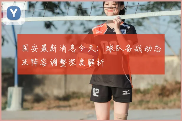 国安最新消息今天:球队备战动态及阵容调整深度解析