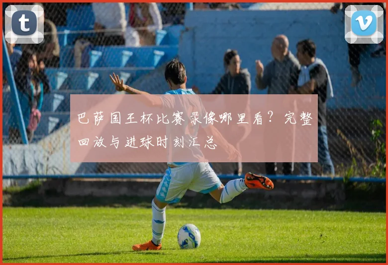 巴萨国王杯比赛录像哪里看？完整回放与进球时刻汇总