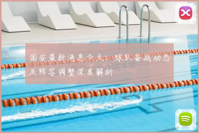 国安最新消息今天：球队备战动态及阵容调整深度解析