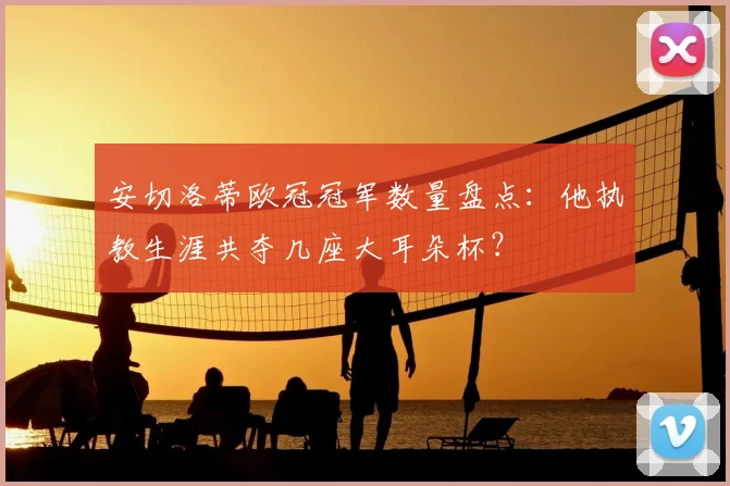 安切洛蒂欧冠冠军数量盘点：他执教生涯共夺几座大耳朵杯？