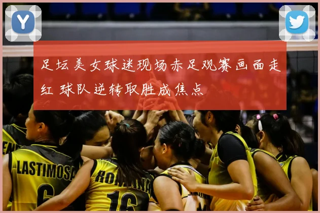 足坛美女球迷现场赤足观赛画面走红 球队逆转取胜成焦点