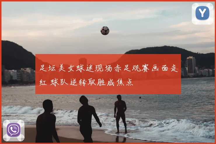 足坛美女球迷现场赤足观赛画面走红 球队逆转取胜成焦点