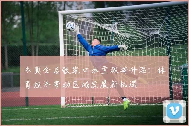 冬奥会后张家口冰雪旅游升温：体育经济带动区域发展新机遇