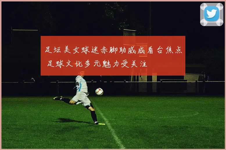 足坛美女球迷赤脚助威成看台焦点 足球文化多元魅力受关注