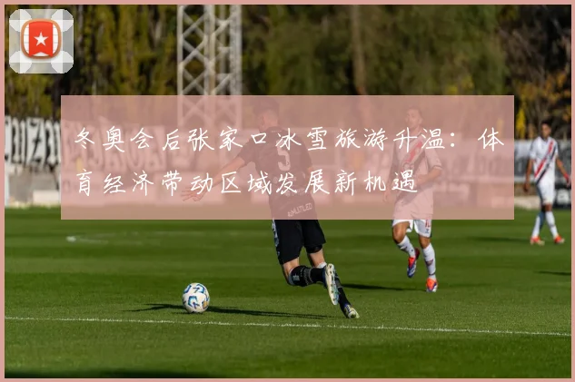 冬奥会后张家口冰雪旅游升温：体育经济带动区域发展新机遇