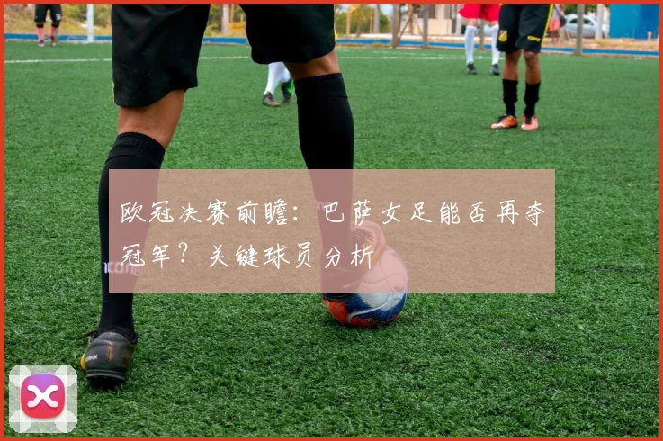 欧冠决赛前瞻：巴萨女足能否再夺冠军？关键球员分析