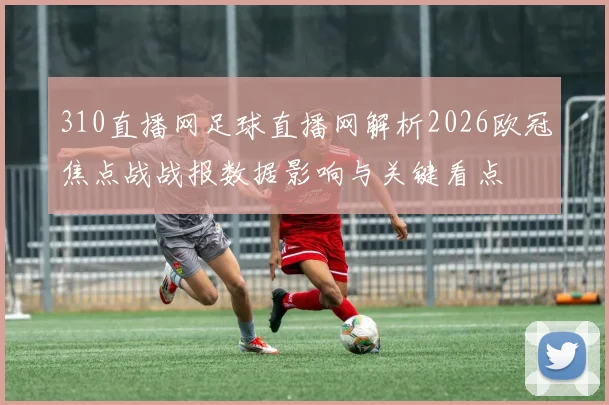 310直播网足球直播网解析2026欧冠焦点战战报数据影响与关键看点