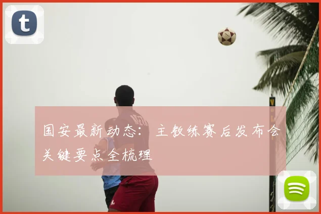 国安最新动态：主教练赛后发布会关键要点全梳理