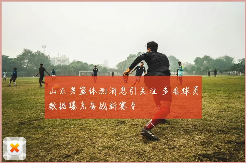 山东男篮体测消息引关注 多名球员数据曝光备战新赛季