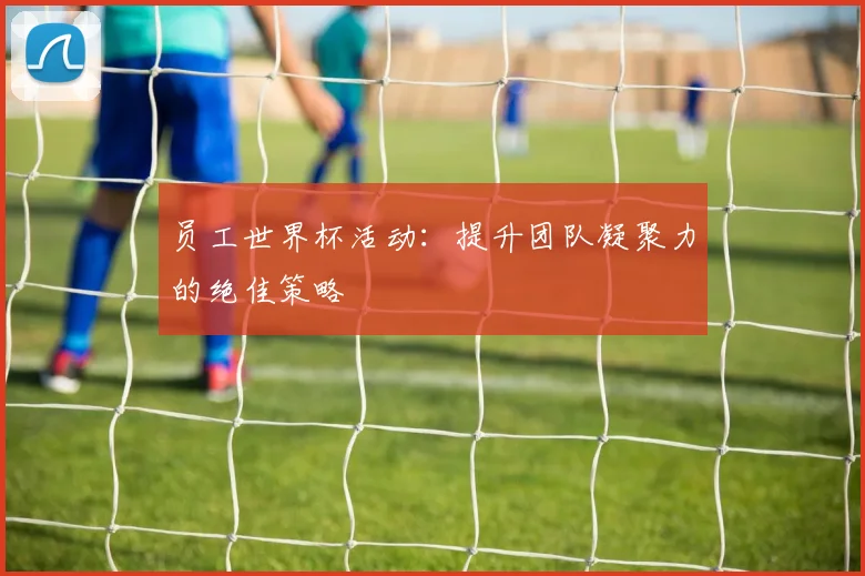 员工世界杯活动：提升团队凝聚力的绝佳策略