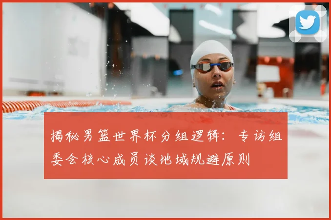 揭秘男篮世界杯分组逻辑：专访组委会核心成员谈地域规避原则