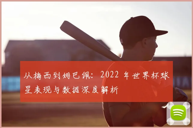 从梅西到姆巴佩：2022 年世界杯球星表现与数据深度解析