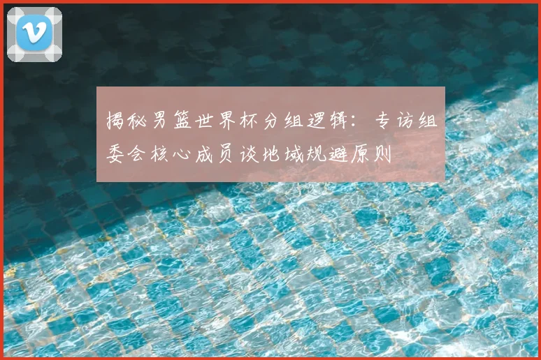 揭秘男篮世界杯分组逻辑：专访组委会核心成员谈地域规避原则