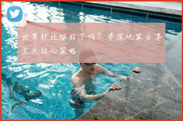 世界杯让球好下吗？资深玩家分享五大核心策略