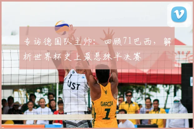 专访德国队主帅:回顾71巴西,解析世界杯史上最悬殊半决赛