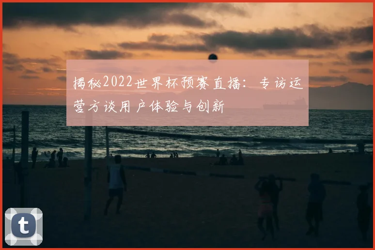 揭秘2022世界杯预赛直播:专访运营方谈用户体验与创新