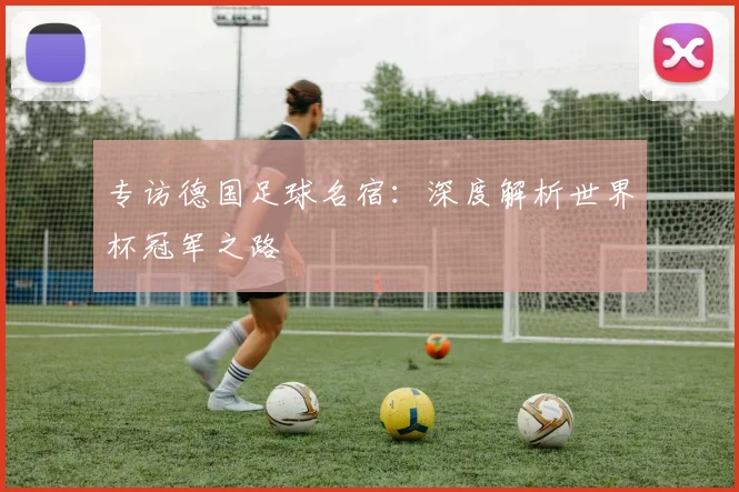 专访德国足球名宿:深度解析世界杯冠军之路