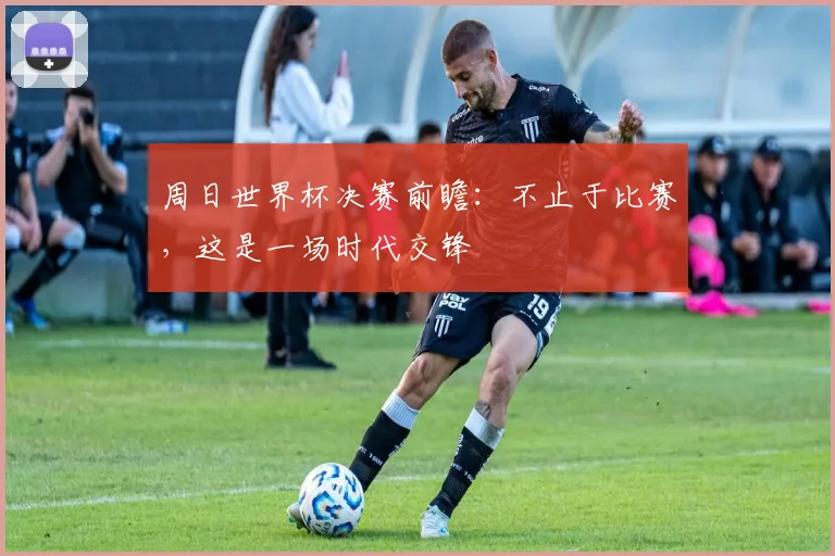 周日世界杯决赛前瞻：不止于比赛，这是一场时代交锋