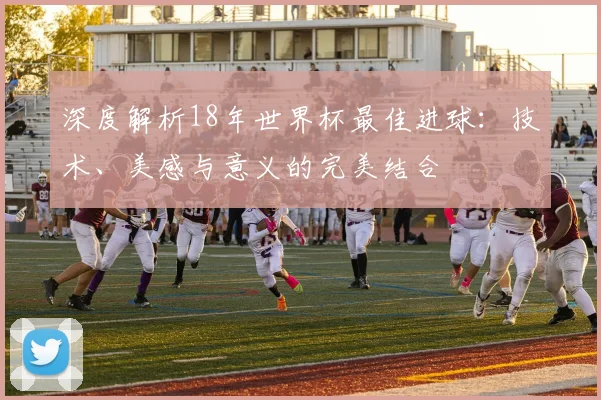 深度解析18年世界杯最佳进球:技术、美感与意义的完美结合