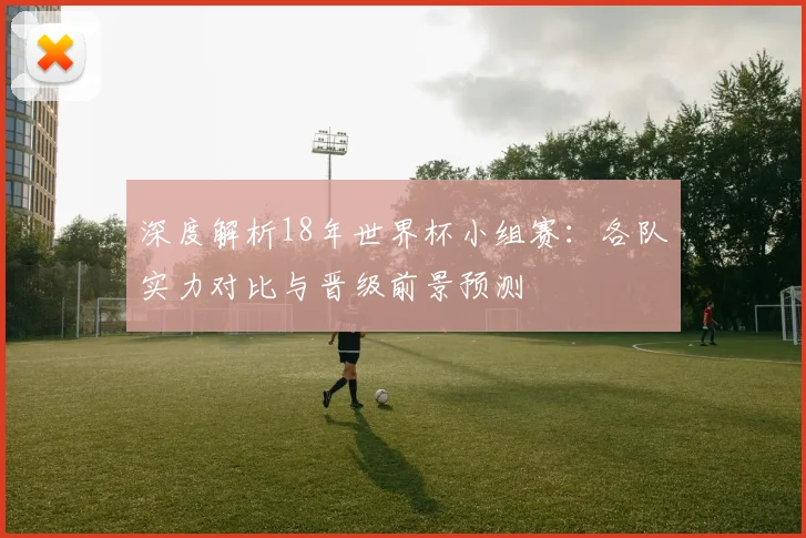 深度解析18年世界杯小组赛:各队实力对比与晋级前景预测