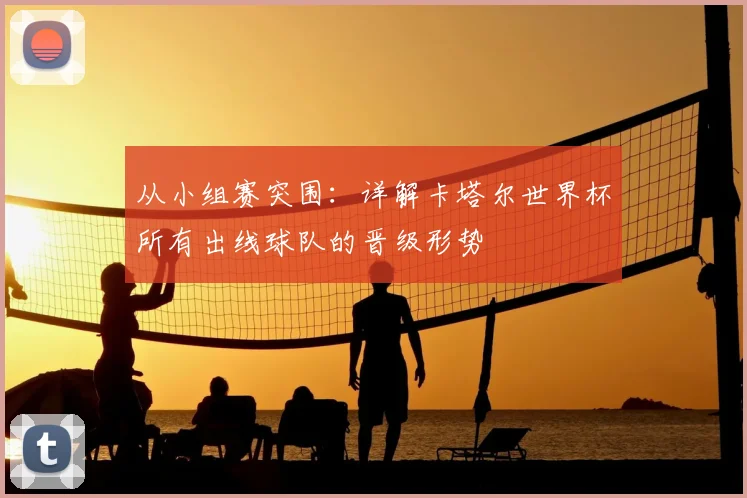 从小组赛突围：详解卡塔尔世界杯所有出线球队的晋级形势