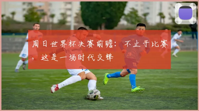 周日世界杯决赛前瞻：不止于比赛，这是一场时代交锋