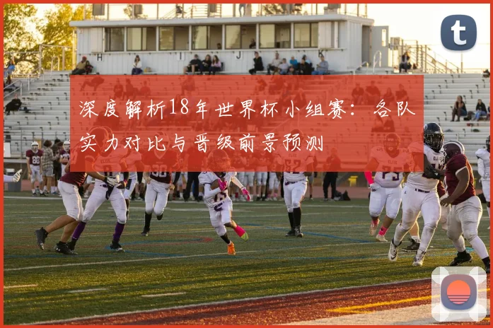深度解析18年世界杯小组赛：各队实力对比与晋级前景预测