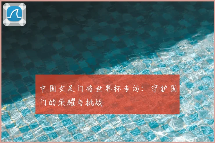中国女足门将世界杯专访:守护国门的荣耀与挑战