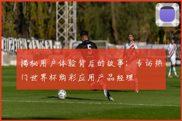 揭秘用户体验背后的故事:专访热门世界杯购彩应用产品经理