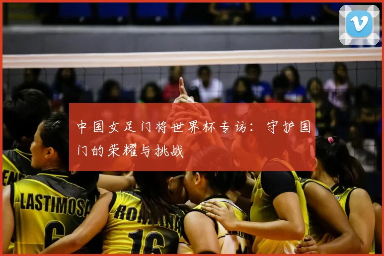 中国女足门将世界杯专访:守护国门的荣耀与挑战