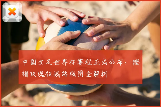 中国女足世界杯赛程正式公布，铿锵玫瑰征战路线图全解析