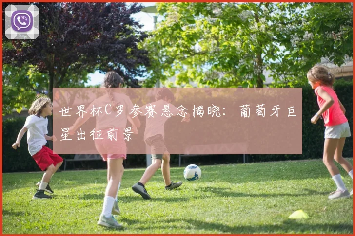 世界杯C罗参赛悬念揭晓：葡萄牙巨星出征前景